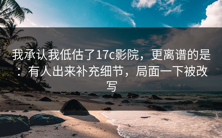 我承认我低估了17c影院,更离谱的是:有人出来补充细节,局面一下被改写