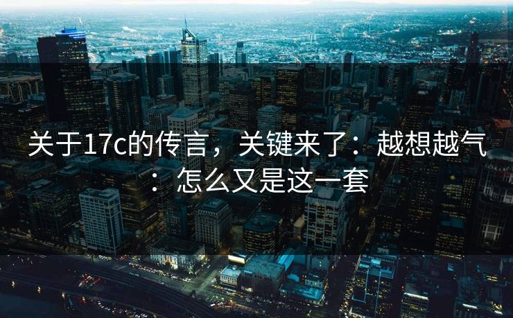 关于17c的传言,关键来了:越想越气:怎么又是这一套