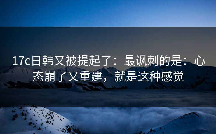 17c日韩又被提起了:最讽刺的是:心态崩了又重建,就是这种感觉