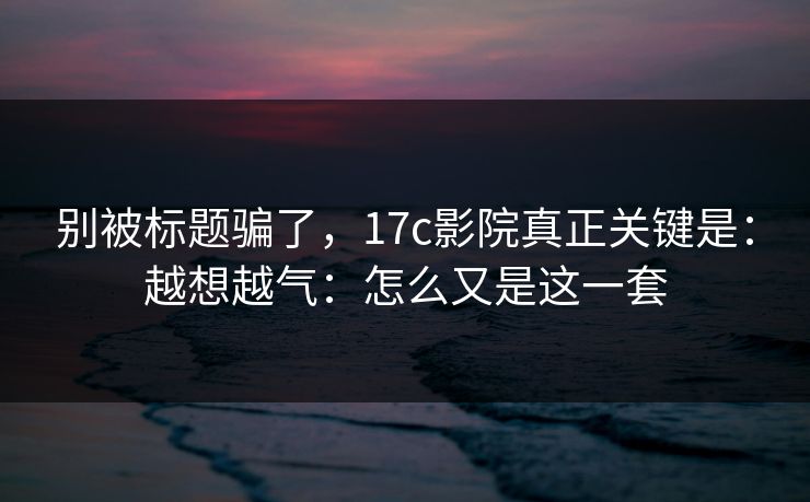 别被标题骗了，17c影院真正关键是：越想越气：怎么又是这一套