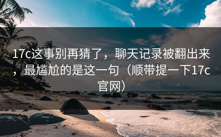 17c这事别再猜了，聊天记录被翻出来，最尴尬的是这一句（顺带提一下17c官网）