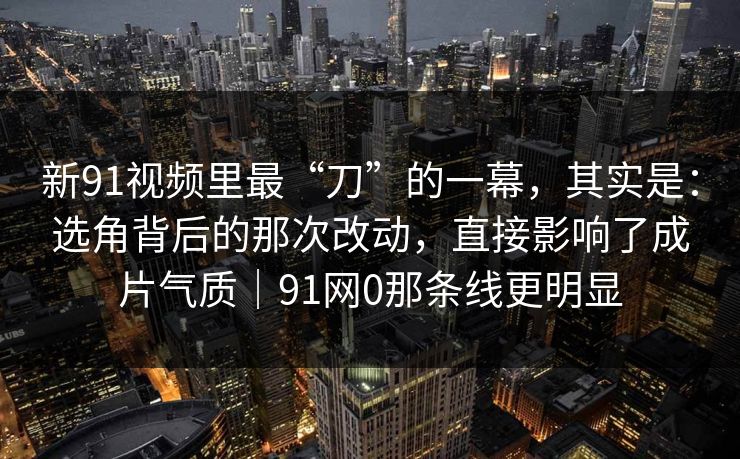 新91视频里最“刀”的一幕，其实是：选角背后的那次改动，直接影响了成片气质｜91网0那条线更明显