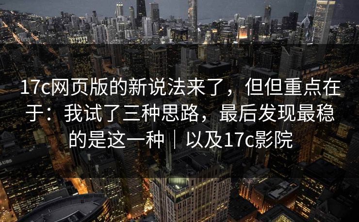 17c网页版的新说法来了,但但重点在于:我试了三种思路,最后发现最稳的是这一种|以及17c影院 17c网页版的新说法来了,但但重点在于:我试了三种思路,最后发现最稳的是这一种|以及17c影院