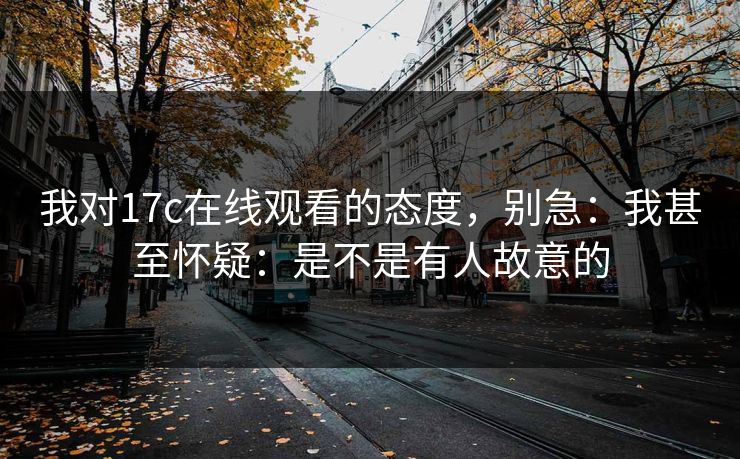 我对17c在线观看的态度，别急：我甚至怀疑：是不是有人故意的