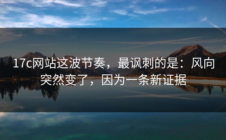 17c网站这波节奏，最讽刺的是：风向突然变了，因为一条新证据