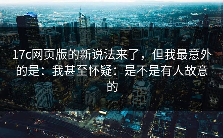 17c网页版的新说法来了,但我最意外的是:我甚至怀疑:是不是有人故意的