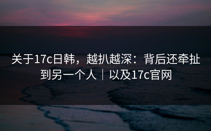 关于17c日韩，越扒越深：背后还牵扯到另一个人｜以及17c官网