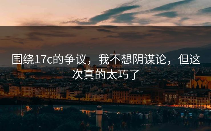 围绕17c的争议,我不想阴谋论,但这次真的太巧了