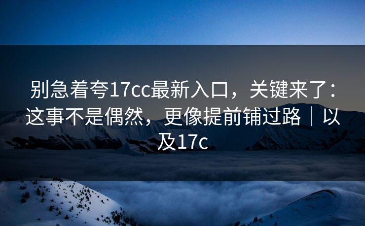 别急着夸17cc最新入口,关键来了:这事不是偶然,更像提前铺过路|以及17c