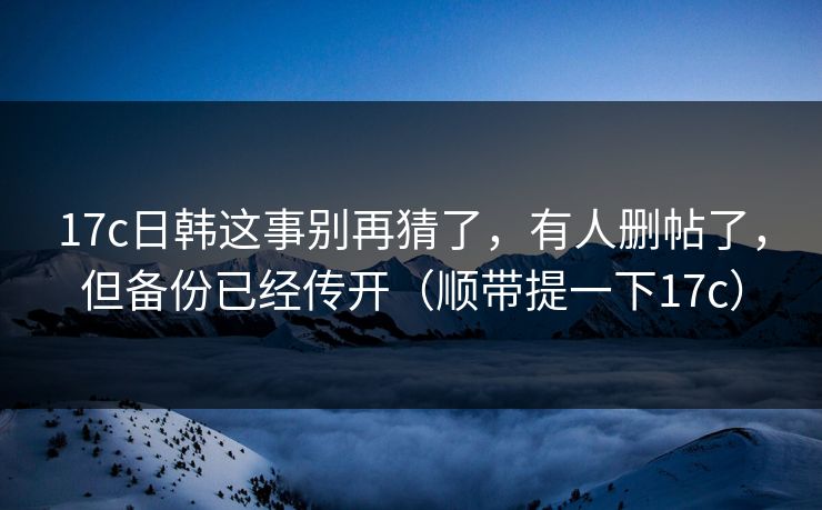 17c日韩这事别再猜了,有人删帖了,但备份已经传开(顺带提一下17c)