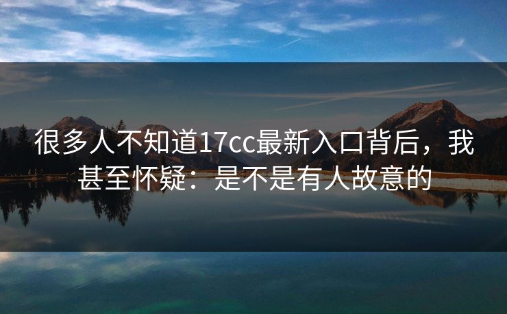 很多人不知道17cc最新入口背后，我甚至怀疑：是不是有人故意的