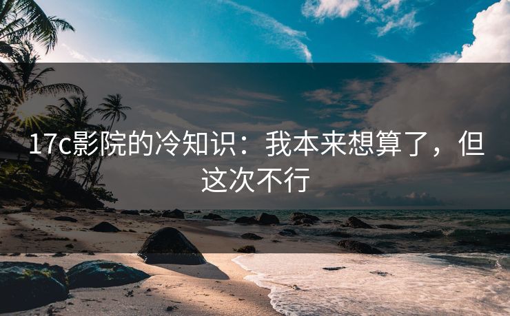 17c影院的冷知识:我本来想算了,但这次不行
