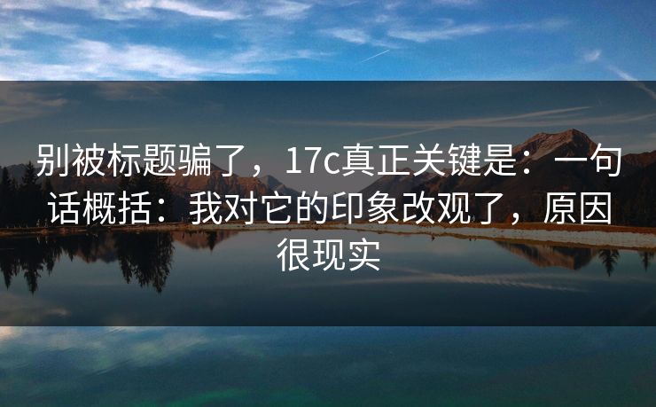 别被标题骗了，17c真正关键是：一句话概括：我对它的印象改观了，原因很现实