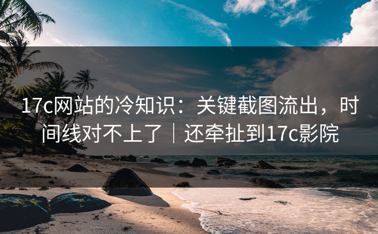17c网站的冷知识:关键截图流出,时间线对不上了|还牵扯到17c影院