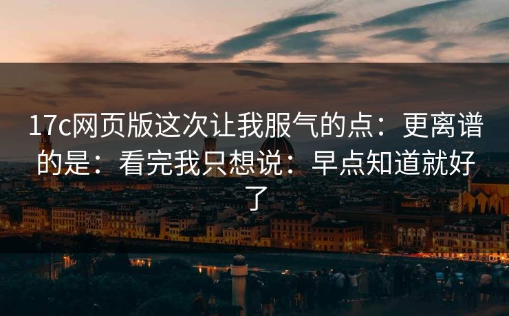 17c网页版这次让我服气的点:更离谱的是:看完我只想说:早点知道就好了