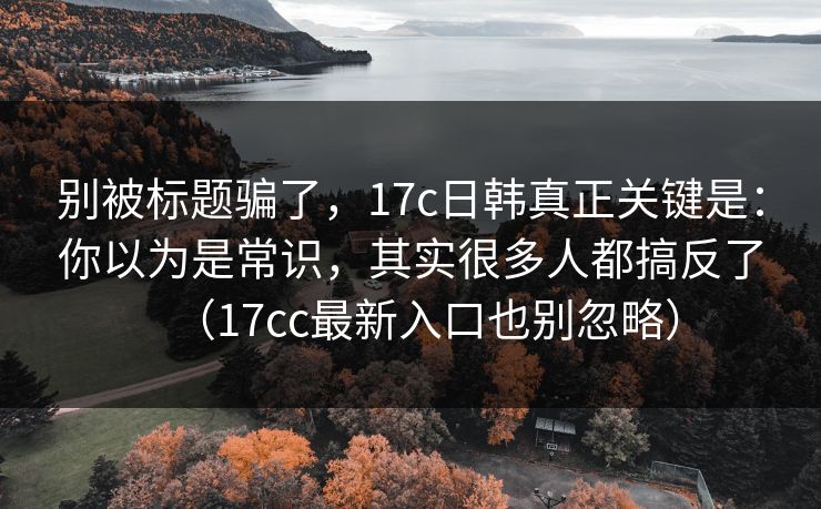 别被标题骗了,17c日韩真正关键是:你以为是常识,其实很多人都搞反了(17cc最新入口也别忽略)