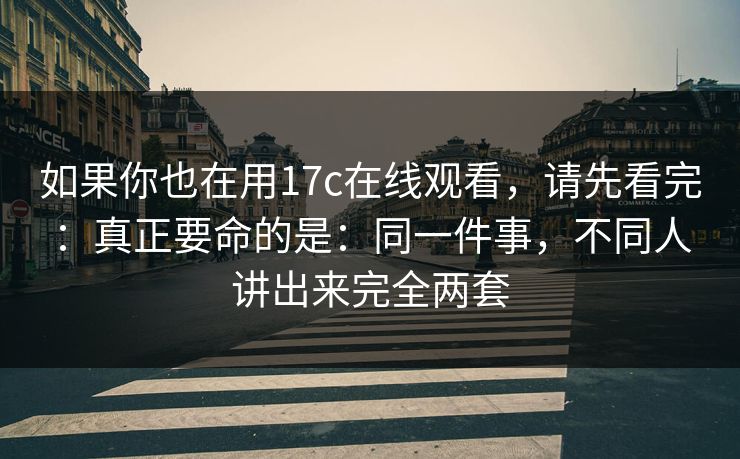 如果你也在用17c在线观看,请先看完:真正要命的是:同一件事,不同人讲出来完全两套