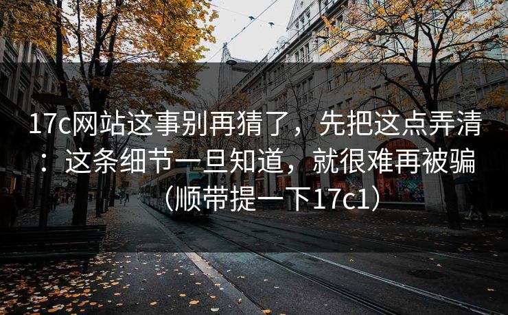 17c网站这事别再猜了,先把这点弄清:这条细节一旦知道,就很难再被骗(顺带提一下17c1)