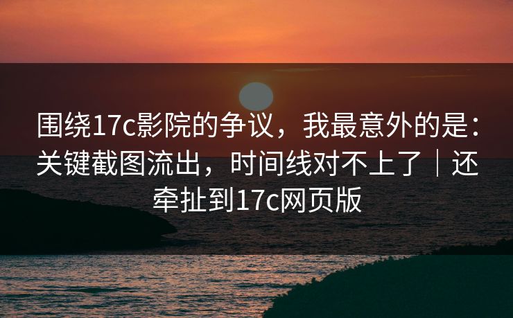 围绕17c影院的争议,我最意外的是:关键截图流出,时间线对不上了|还牵扯到17c网页版