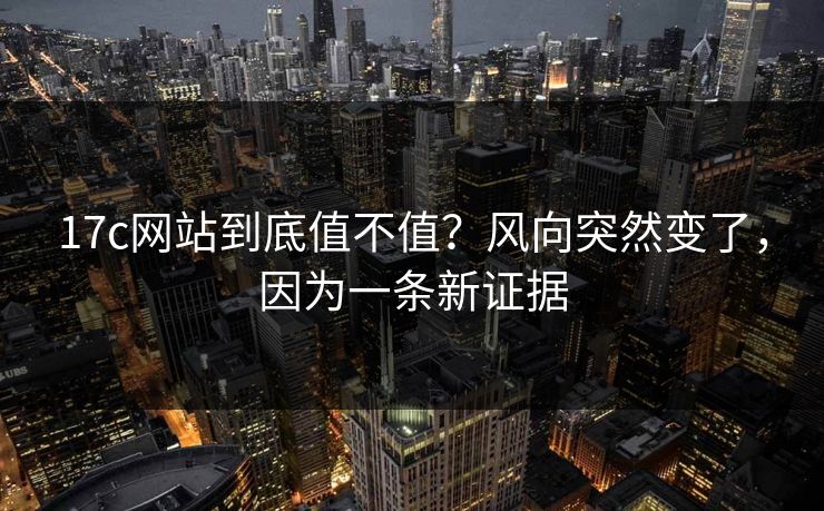 17c网站到底值不值?风向突然变了,因为一条新证据