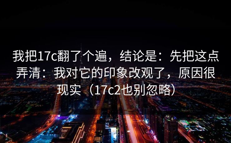 我把17c翻了个遍，结论是：先把这点弄清：我对它的印象改观了，原因很现实（17c2也别忽略）
