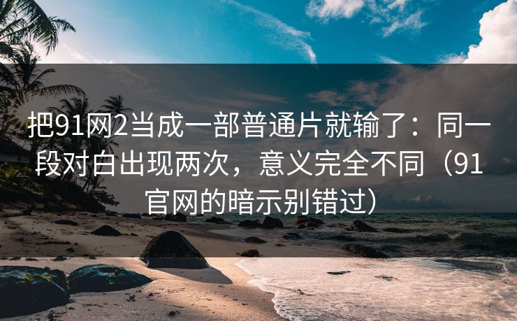 把91网2当成一部普通片就输了:同一段对白出现两次,意义完全不同(91官网的暗示别错过)