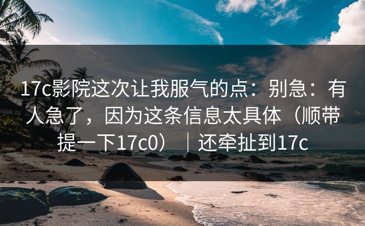 17c影院这次让我服气的点：别急：有人急了，因为这条信息太具体（顺带提一下17c0）｜还牵扯到17c