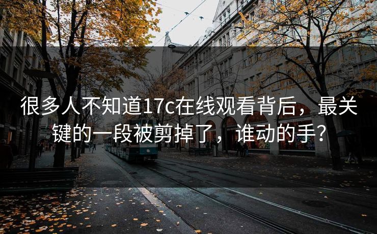 很多人不知道17c在线观看背后，最关键的一段被剪掉了，谁动的手？