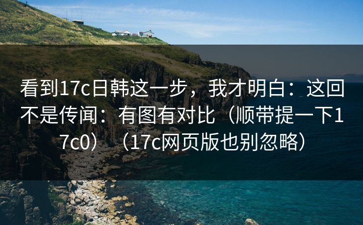 看到17c日韩这一步，我才明白：这回不是传闻：有图有对比（顺带提一下17c0）（17c网页版也别忽略）