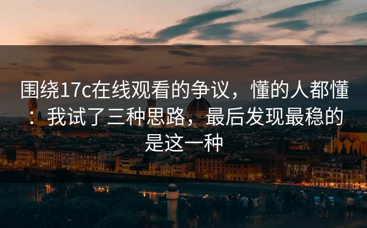 围绕17c在线观看的争议，懂的人都懂：我试了三种思路，最后发现最稳的是这一种