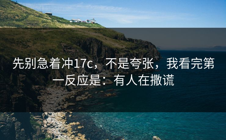 先别急着冲17c,不是夸张,我看完第一反应是:有人在撒谎