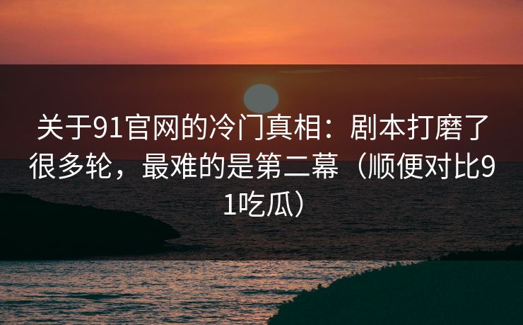 关于91官网的冷门真相：剧本打磨了很多轮，最难的是第二幕（顺便对比91吃瓜）