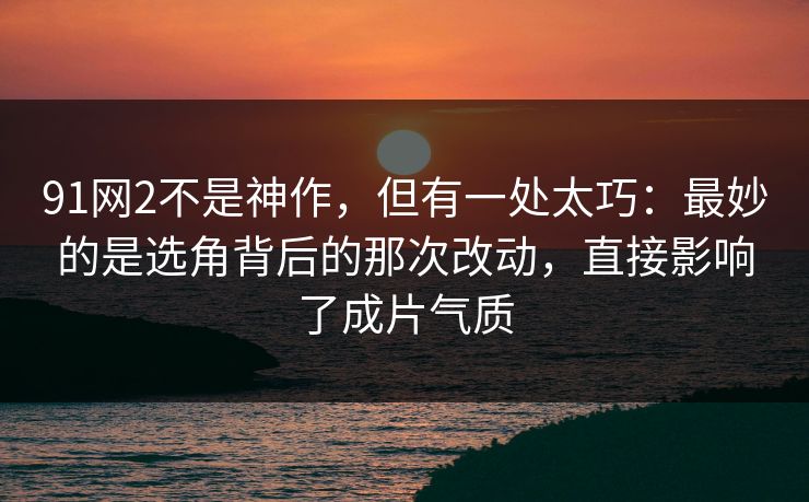 91网2不是神作，但有一处太巧：最妙的是选角背后的那次改动，直接影响了成片气质
