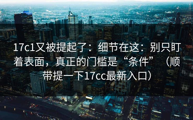 17c1又被提起了:细节在这:别只盯着表面,真正的门槛是“条件”(顺带提一下17cc最新入口)
