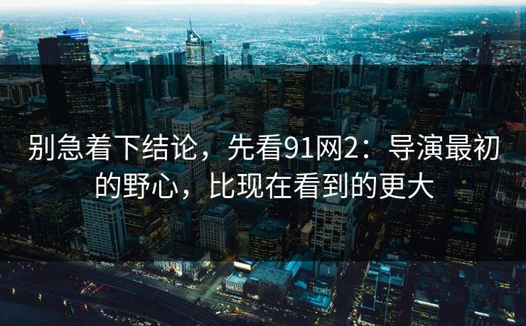 别急着下结论，先看91网2：导演最初的野心，比现在看到的更大