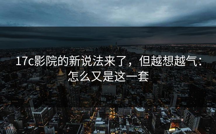 17c影院的新说法来了,但越想越气:怎么又是这一套