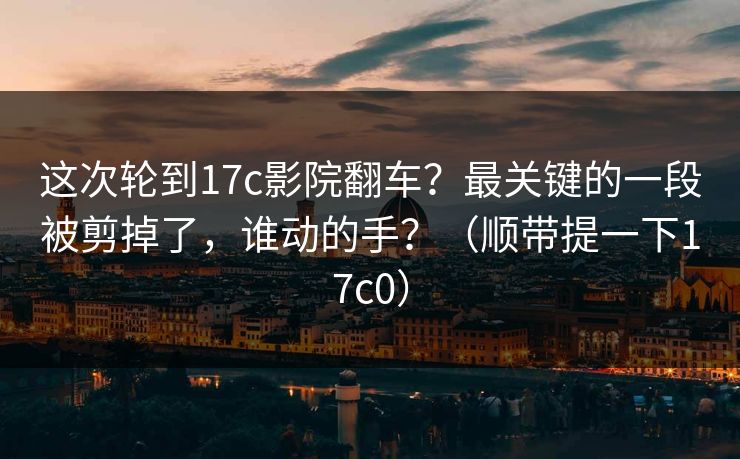 这次轮到17c影院翻车?最关键的一段被剪掉了,谁动的手?(顺带提一下17c0)