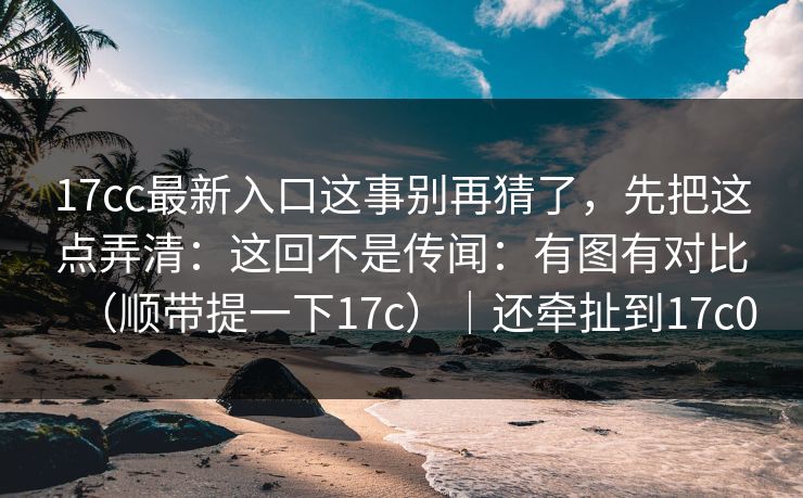 17cc最新入口这事别再猜了,先把这点弄清:这回不是传闻:有图有对比(顺带提一下17c)|还牵扯到17c0