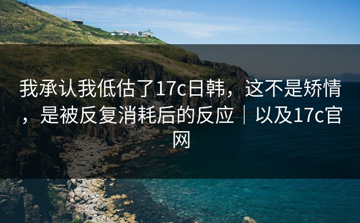 我承认我低估了17c日韩,这不是矫情,是被反复消耗后的反应|以及17c官网