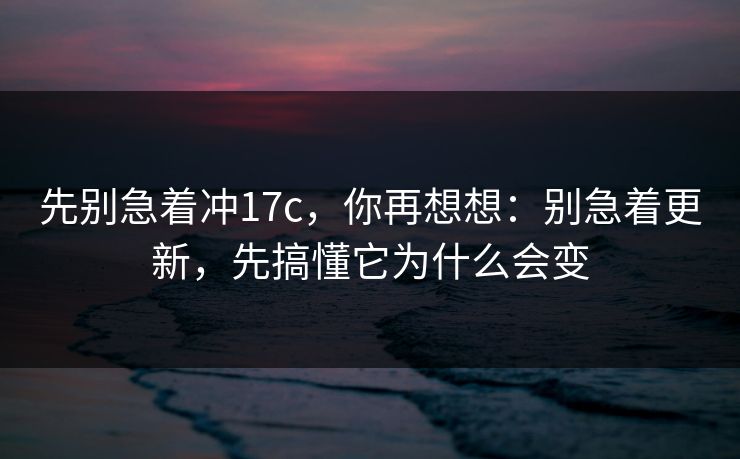 先别急着冲17c,你再想想:别急着更新,先搞懂它为什么会变