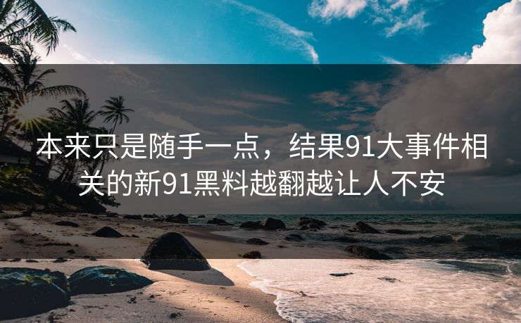 本来只是随手一点，结果91大事件相关的新91黑料越翻越让人不安